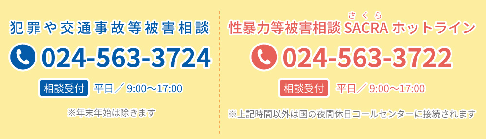 犯罪や交通事故等被害相談は024-563-3724、性暴力等被害相談 SACRAホットラインは024-563-3722までご連絡ください。