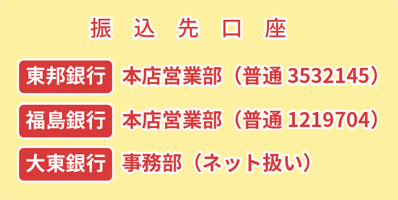 振込先口座は「東邦銀行・本店営業部」「福島銀行・本店営業部」「大東銀行・事務部」になります。