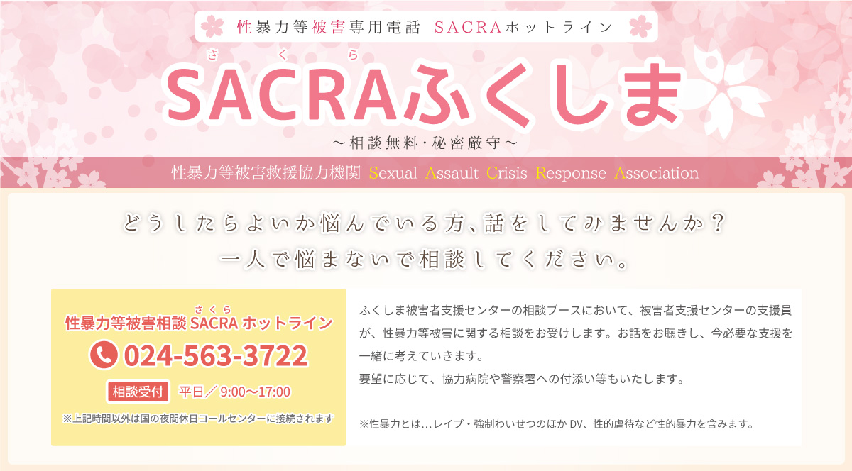 性暴力等被害専用電話 SACRAホットライン／どうしたらよいか悩んでいる方、話をしてみませんか？一人で悩まないで相談してください。ふくしま被害者支援センターの相談ブースにおいて、被害者支援センターの支援員が、性暴力等被害に関する相談をお受けします。お話をお聴きし、今必要な支援を一緒に考えていきます。要望に応じて、協力病院や警察署への付添い等もいたします。