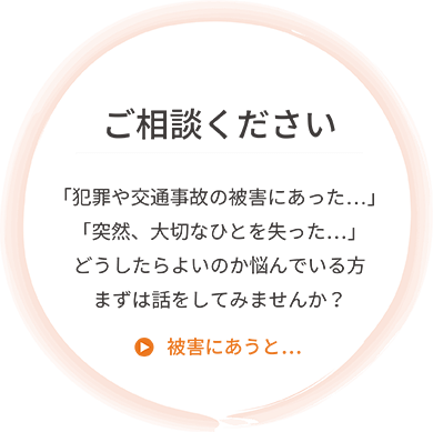 ご相談ください。「犯罪や交通事故の被害にあった…」「突然、大切なひとを失った…」どうしたらよいのか悩んでいる方まずは話をしてみませんか？