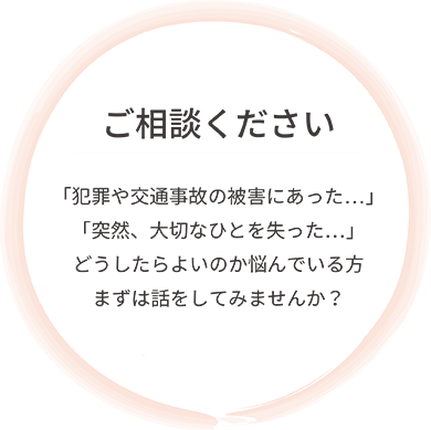 ご相談ください。「犯罪や交通事故の被害にあった…」「突然、大切なひとを失った…」どうしたらよいのか悩んでいる方まずは話をしてみませんか？